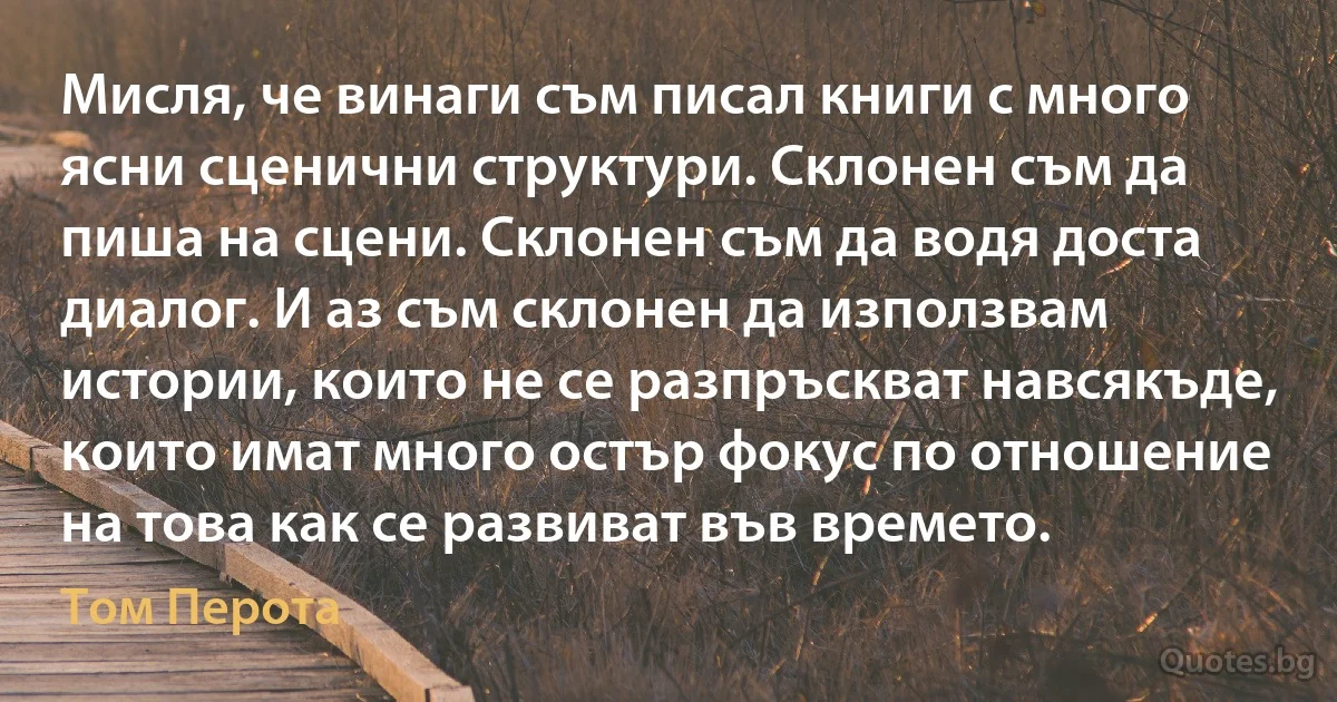 Мисля, че винаги съм писал книги с много ясни сценични структури. Склонен съм да пиша на сцени. Склонен съм да водя доста диалог. И аз съм склонен да използвам истории, които не се разпръскват навсякъде, които имат много остър фокус по отношение на това как се развиват във времето. (Том Перота)