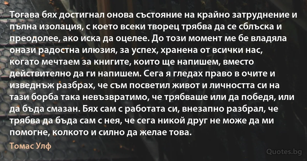 Тогава бях достигнал онова състояние на крайно затруднение и пълна изолация, с което всеки творец трябва да се сблъска и преодолее, ако иска да оцелее. До този момент ме бе владяла онази радостна илюзия, за успех, хранена от всички нас, когато мечтаем за книгите, които ще напишем, вместо действително да ги напишем. Сега я гледах право в очите и изведнъж разбрах, че съм посветил живот и личността си на тази борба така невъзвратимо, че трябваше или да победя, или да бъда смазан. Бях сам с работата си, внезапно разбрал, че трябва да бъда сам с нея, че сега никой друг не може да ми помогне, колкото и силно да желае това. (Томас Улф)