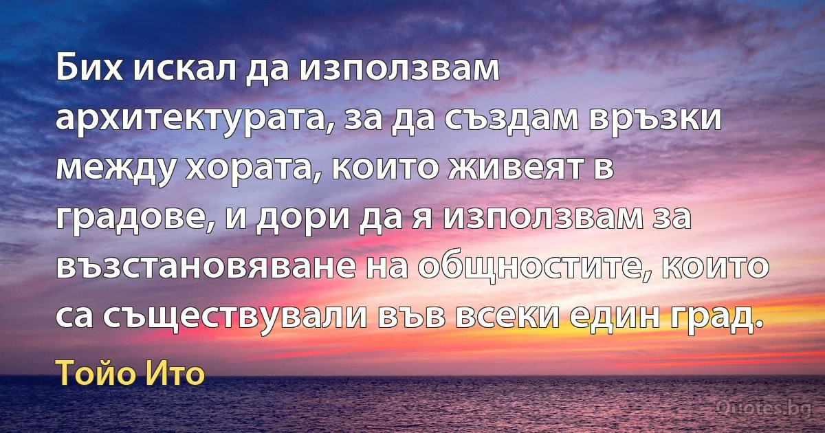 Бих искал да използвам архитектурата, за да създам връзки между хората, които живеят в градове, и дори да я използвам за възстановяване на общностите, които са съществували във всеки един град. (Тойо Ито)