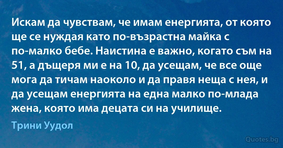 Искам да чувствам, че имам енергията, от която ще се нуждая като по-възрастна майка с по-малко бебе. Наистина е важно, когато съм на 51, а дъщеря ми е на 10, да усещам, че все още мога да тичам наоколо и да правя неща с нея, и да усещам енергията на една малко по-млада жена, която има децата си на училище. (Трини Уудол)