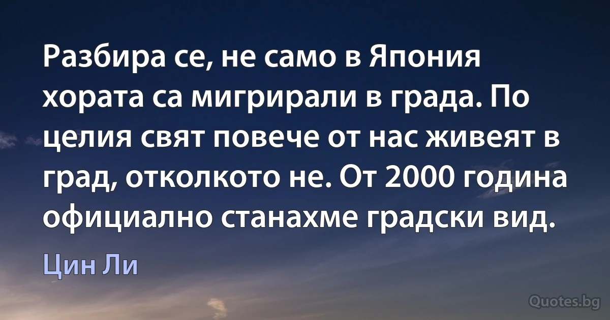 Разбира се, не само в Япония хората са мигрирали в града. По целия свят повече от нас живеят в град, отколкото не. От 2000 година официално станахме градски вид. (Цин Ли)