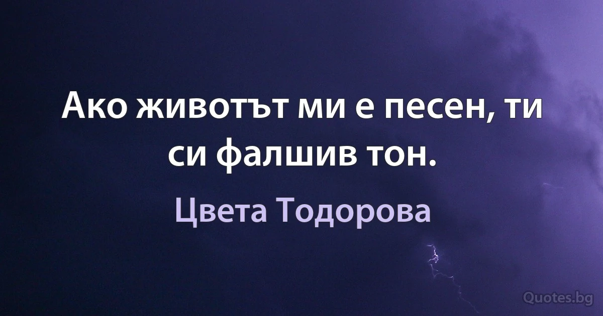 Ако животът ми е песен, ти си фалшив тон. (Цвета Тодорова)