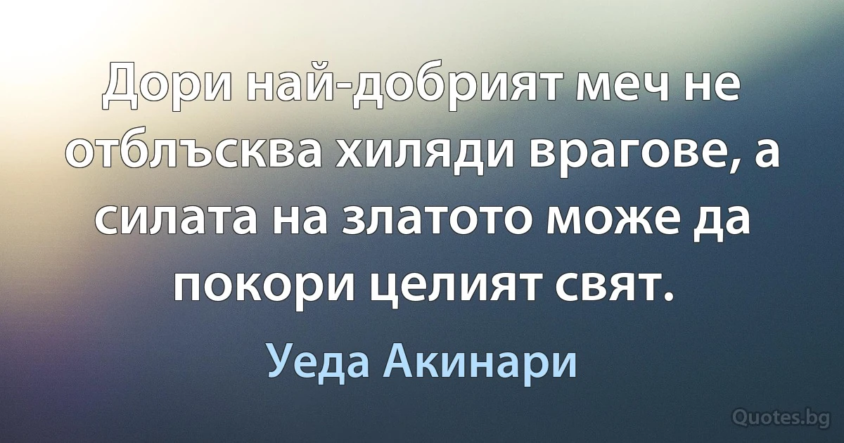 Дори най-добрият меч не отблъсква хиляди врагове, а силата на златото може да покори целият свят. (Уеда Акинари)