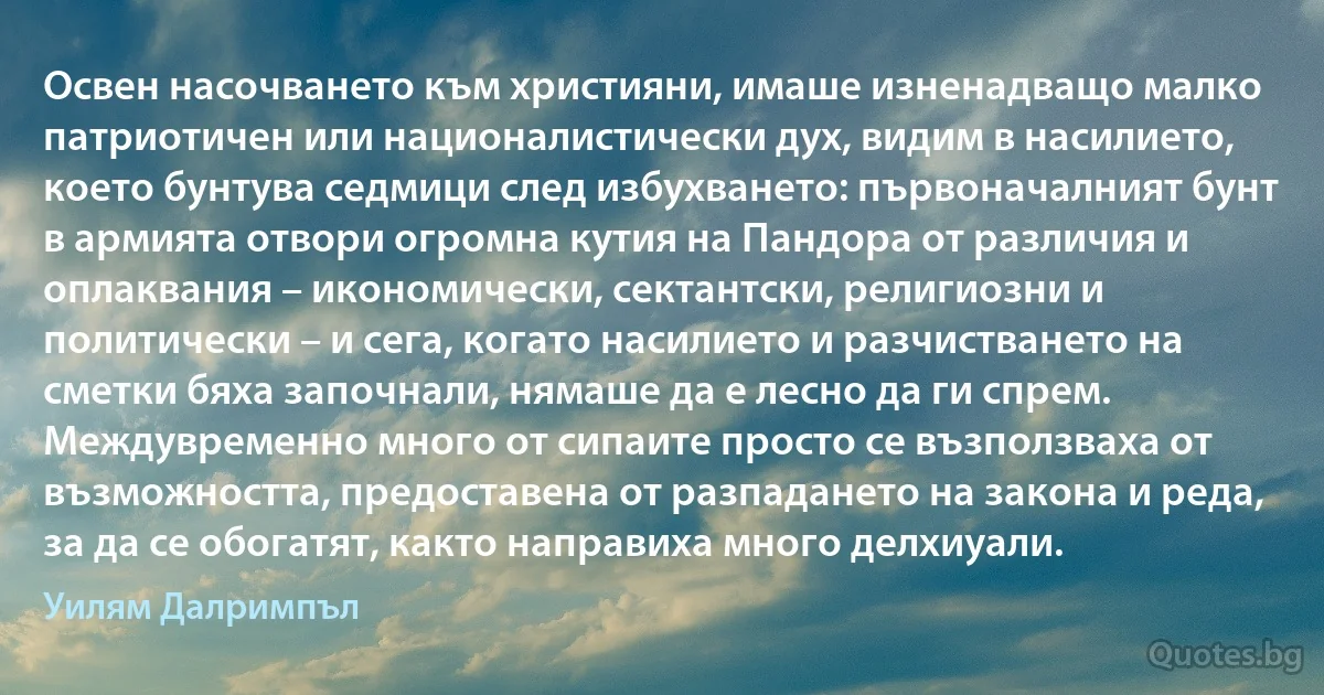 Освен насочването към християни, имаше изненадващо малко патриотичен или националистически дух, видим в насилието, което бунтува седмици след избухването: първоначалният бунт в армията отвори огромна кутия на Пандора от различия и оплаквания – икономически, сектантски, религиозни и политически – и сега, когато насилието и разчистването на сметки бяха започнали, нямаше да е лесно да ги спрем. Междувременно много от сипаите просто се възползваха от възможността, предоставена от разпадането на закона и реда, за да се обогатят, както направиха много делхиуали. (Уилям Далримпъл)