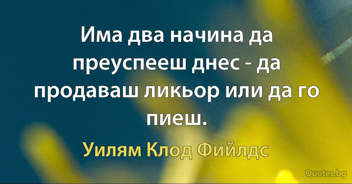 Има два начина да преуспееш днес - да продаваш ликьор или да го пиеш. (Уилям Клод Фийлдс)