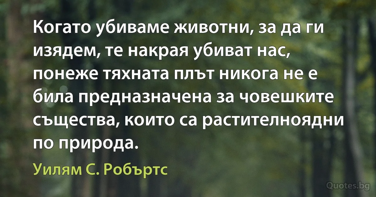 Когато убиваме животни, за да ги изядем, те накрая убиват нас, понеже тяхната плът никога не е била предназначена за човешките същества, които са растителноядни по природа. (Уилям С. Робъртс)