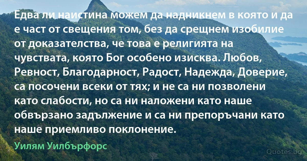 Едва ли наистина можем да надникнем в която и да е част от свещения том, без да срещнем изобилие от доказателства, че това е религията на чувствата, която Бог особено изисква. Любов, Ревност, Благодарност, Радост, Надежда, Доверие, са посочени всеки от тях; и не са ни позволени като слабости, но са ни наложени като наше обвързано задължение и са ни препоръчани като наше приемливо поклонение. (Уилям Уилбърфорс)