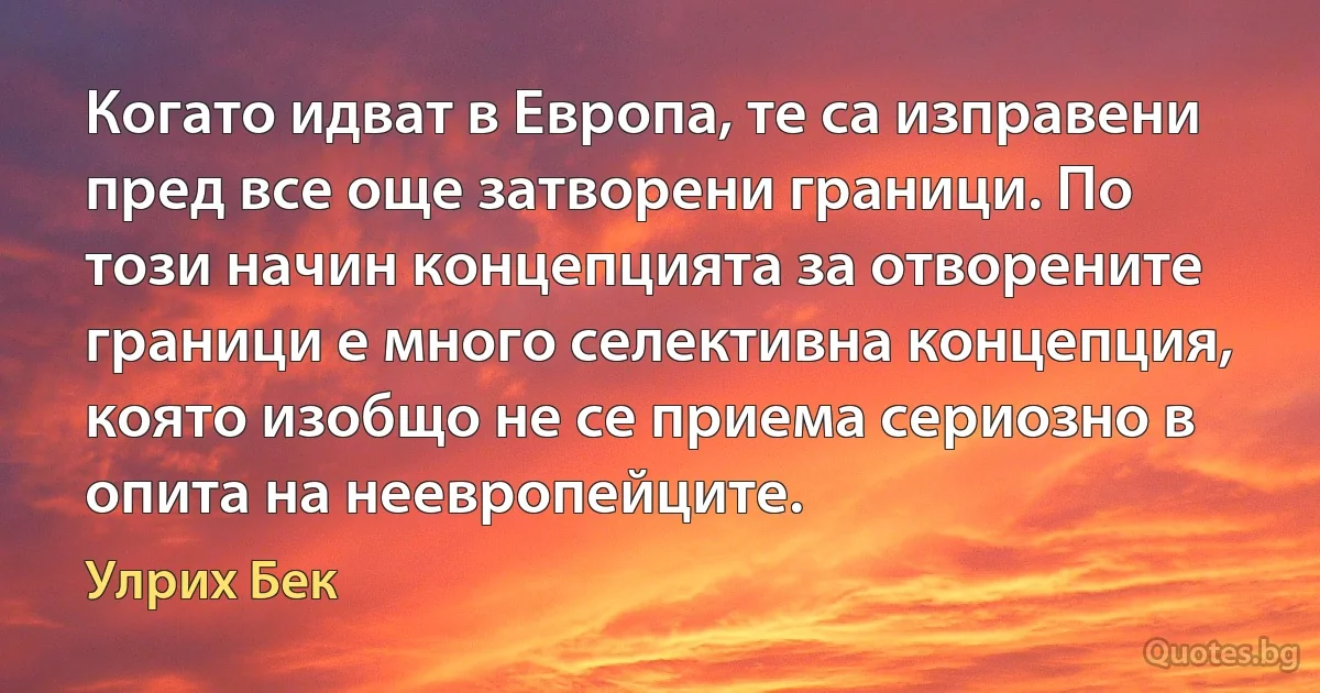 Когато идват в Европа, те са изправени пред все още затворени граници. По този начин концепцията за отворените граници е много селективна концепция, която изобщо не се приема сериозно в опита на неевропейците. (Улрих Бек)