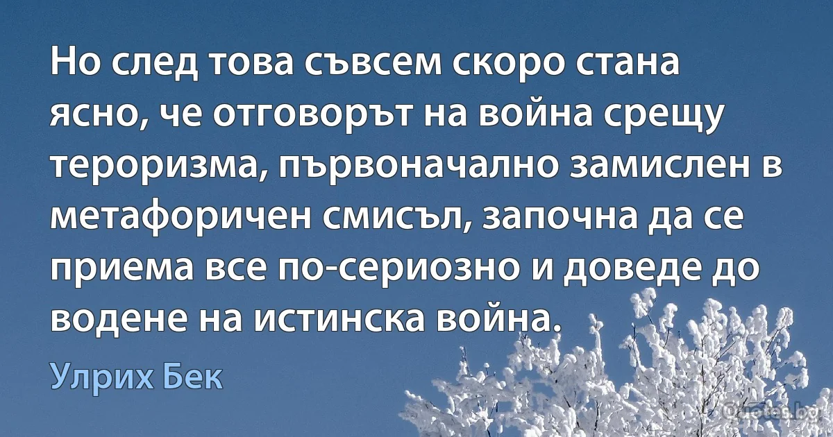 Но след това съвсем скоро стана ясно, че отговорът на война срещу тероризма, първоначално замислен в метафоричен смисъл, започна да се приема все по-сериозно и доведе до водене на истинска война. (Улрих Бек)