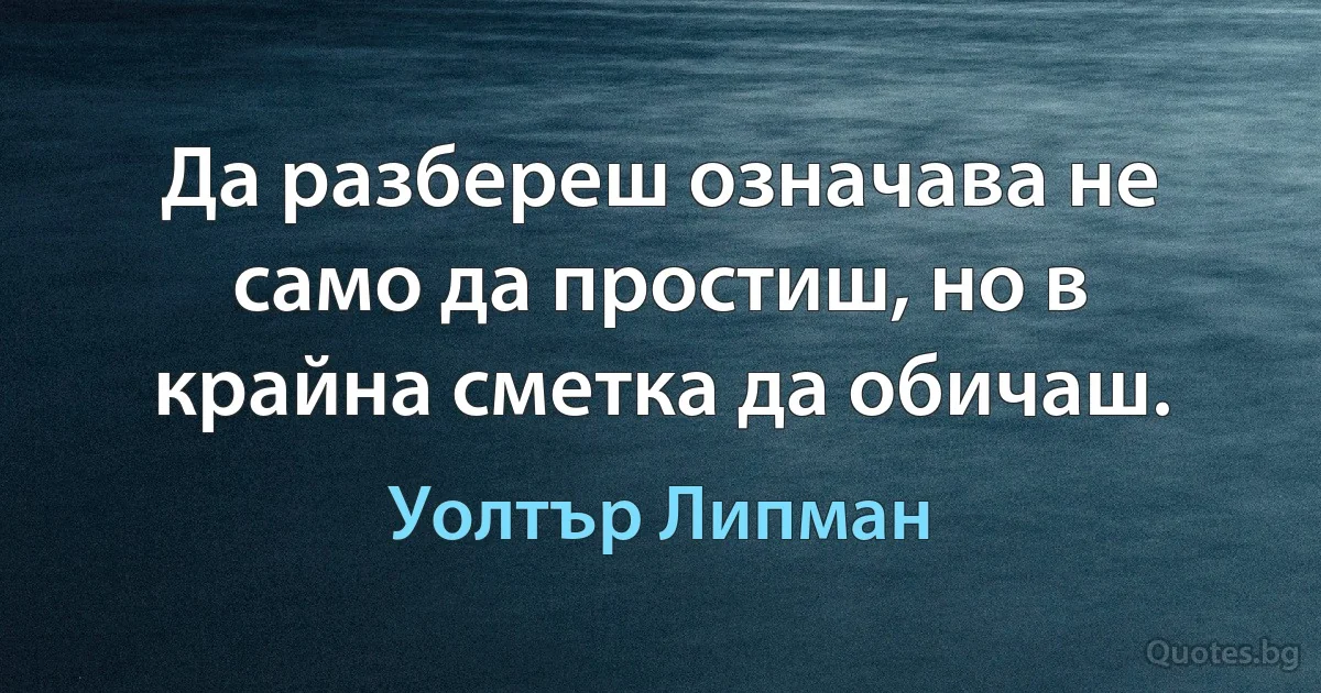 Да разбереш означава не само да простиш, но в крайна сметка да обичаш. (Уолтър Липман)