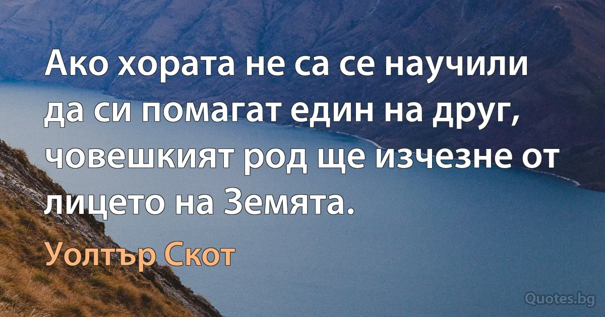 Ако хората не са се научили да си помагат един на друг, човешкият род ще изчезне от лицето на Земята. (Уолтър Скот)