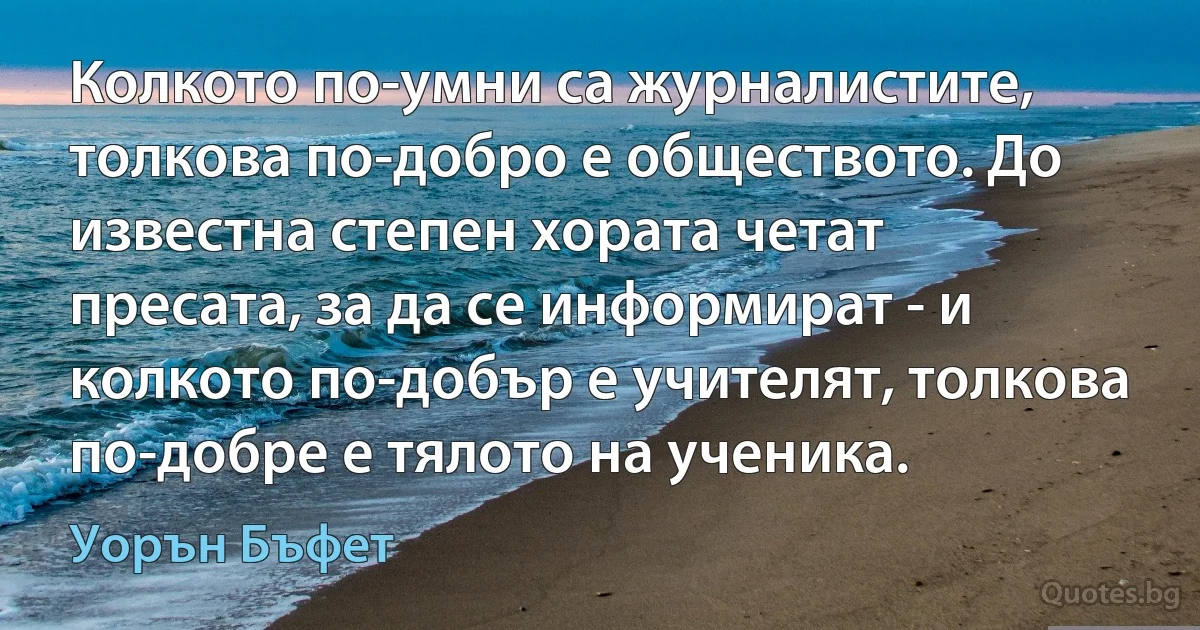 Колкото по-умни са журналистите, толкова по-добро е обществото. До известна степен хората четат пресата, за да се информират - и колкото по-добър е учителят, толкова по-добре е тялото на ученика. (Уорън Бъфет)