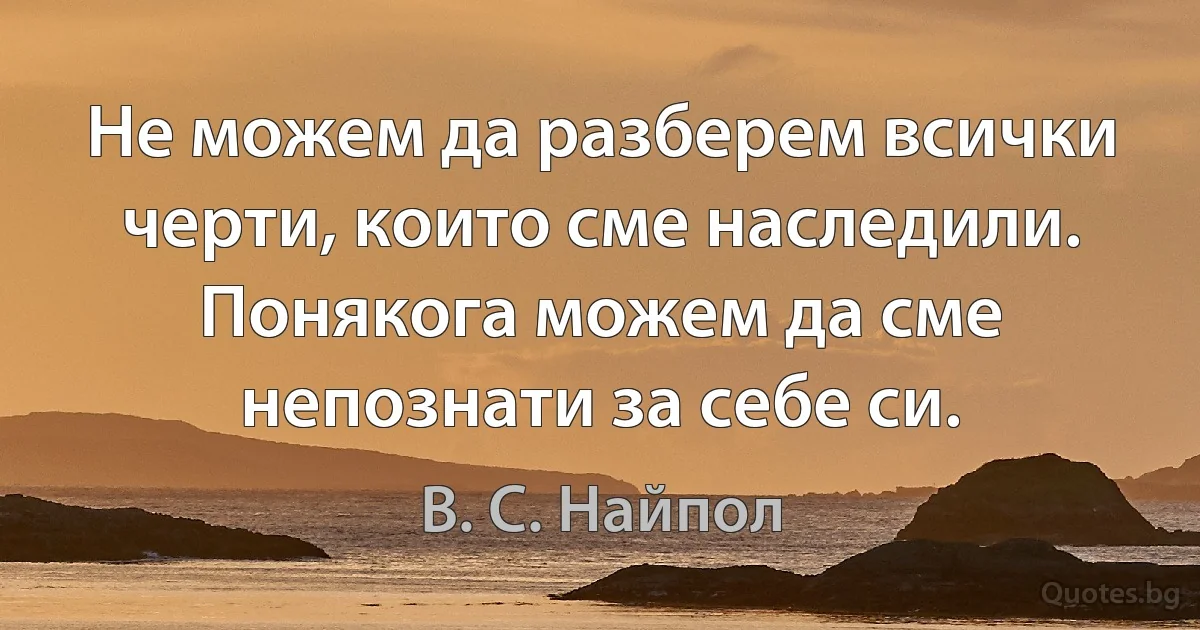 Не можем да разберем всички черти, които сме наследили. Понякога можем да сме непознати за себе си. (В. С. Найпол)