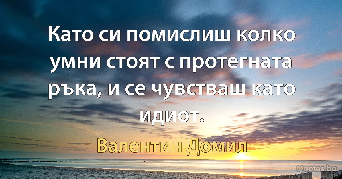 Като си помислиш колко умни стоят с протегната ръка, и се чувстваш като идиот. (Валентин Домил)