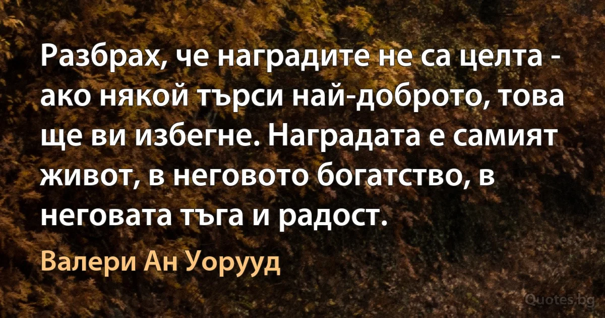 Разбрах, че наградите не са целта - ако някой търси най-доброто, това ще ви избегне. Наградата е самият живот, в неговото богатство, в неговата тъга и радост. (Валери Ан Уорууд)