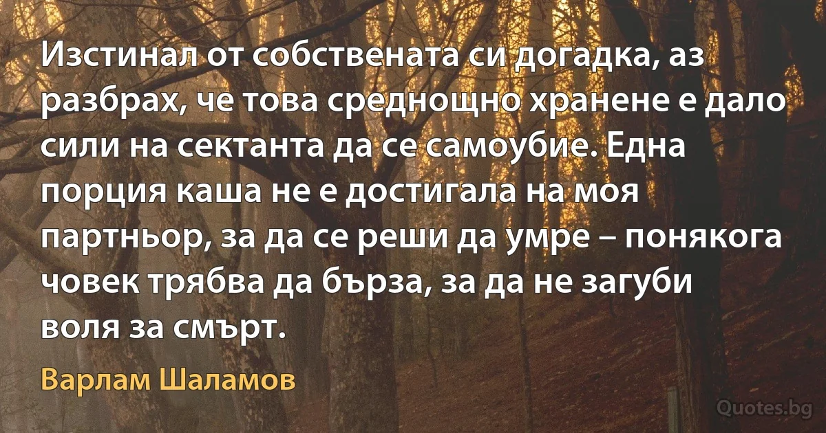 Изстинал от собствената си догадка, аз разбрах, че това среднощно хранене е дало сили на сектанта да се самоубие. Една порция каша не е достигала на моя партньор, за да се реши да умре – понякога човек трябва да бърза, за да не загуби воля за смърт. (Варлам Шаламов)