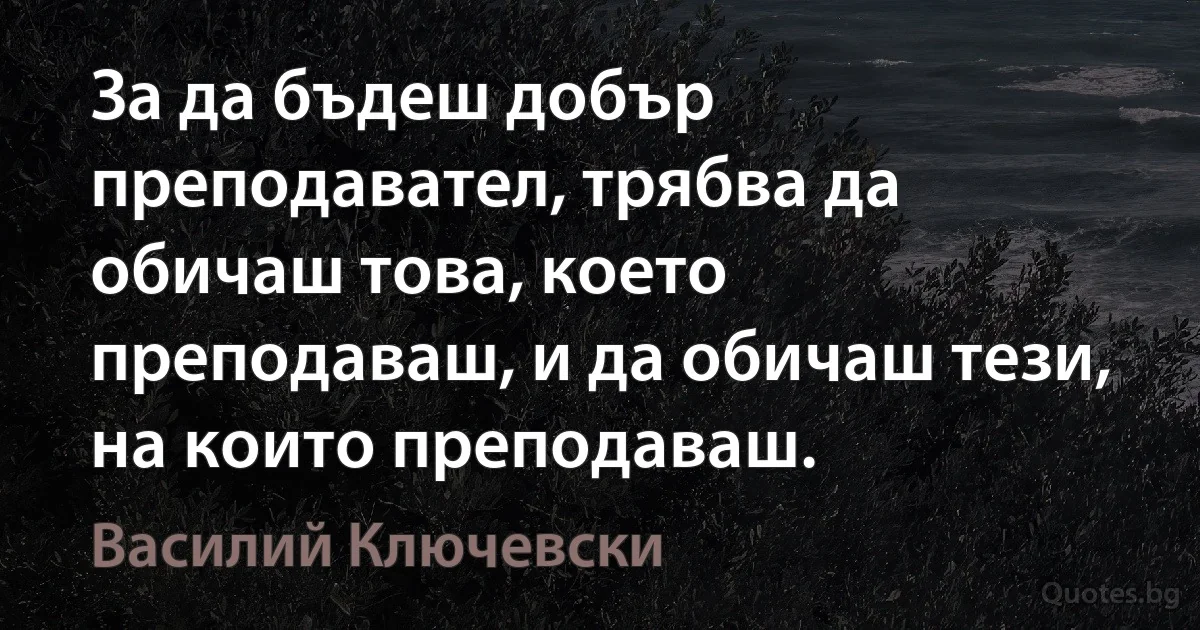 За да бъдеш добър преподавател, трябва да обичаш това, което преподаваш, и да обичаш тези, на които преподаваш. (Василий Ключевски)