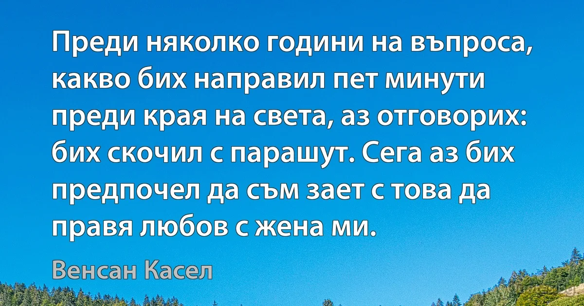 Преди няколко години на въпроса, какво бих направил пет минути преди края на света, аз отговорих: бих скочил с парашут. Сега аз бих предпочел да съм зает с това да правя любов с жена ми. (Венсан Касел)