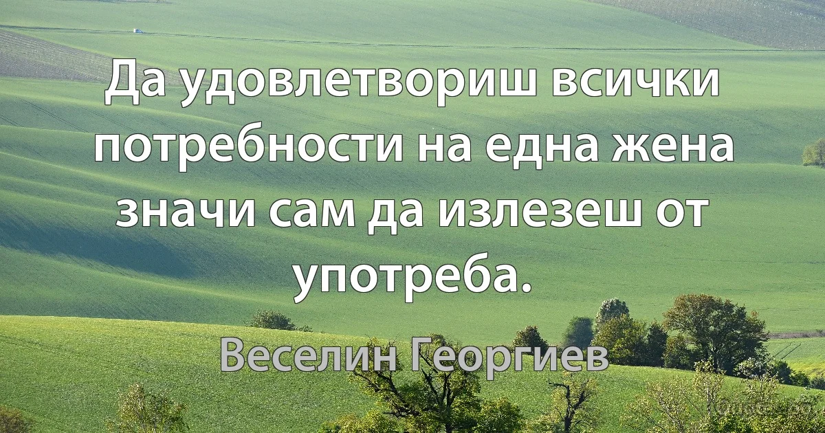 Да удовлетвориш всички потребности на една жена значи сам да излезеш от употреба. (Веселин Георгиев)