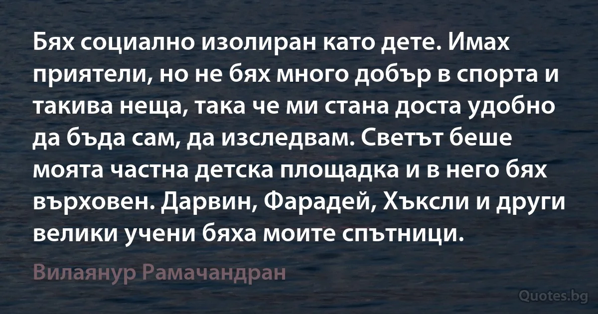 Бях социално изолиран като дете. Имах приятели, но не бях много добър в спорта и такива неща, така че ми стана доста удобно да бъда сам, да изследвам. Светът беше моята частна детска площадка и в него бях върховен. Дарвин, Фарадей, Хъксли и други велики учени бяха моите спътници. (Вилаянур Рамачандран)