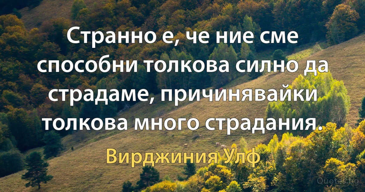 Странно е, че ние сме способни толкова силно да страдаме, причинявайки толкова много страдания. (Вирджиния Улф)