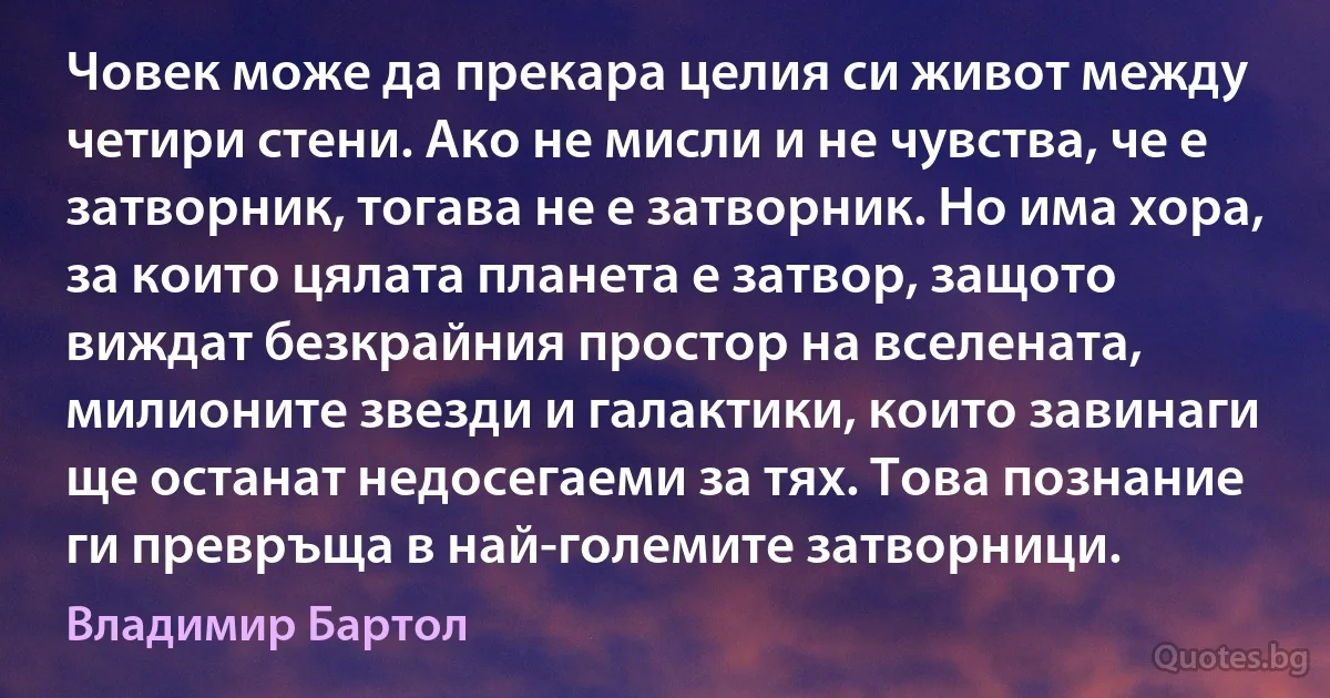 Човек може да прекара целия си живот между четири стени. Ако не мисли и не чувства, че е затворник, тогава не е затворник. Но има хора, за които цялата планета е затвор, защото виждат безкрайния простор на вселената, милионите звезди и галактики, които завинаги ще останат недосегаеми за тях. Това познание ги превръща в най-големите затворници. (Владимир Бартол)