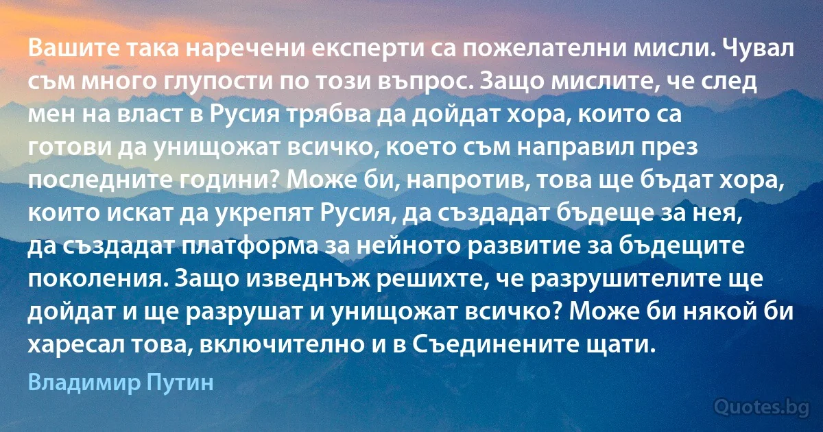 Вашите така наречени експерти са пожелателни мисли. Чувал съм много глупости по този въпрос. Защо мислите, че след мен на власт в Русия трябва да дойдат хора, които са готови да унищожат всичко, което съм направил през последните години? Може би, напротив, това ще бъдат хора, които искат да укрепят Русия, да създадат бъдеще за нея, да създадат платформа за нейното развитие за бъдещите поколения. Защо изведнъж решихте, че разрушителите ще дойдат и ще разрушат и унищожат всичко? Може би някой би харесал това, включително и в Съединените щати. (Владимир Путин)