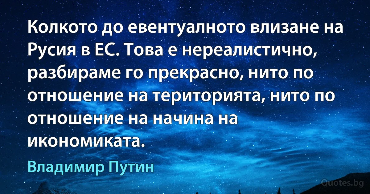 Колкото до евентуалното влизане на Русия в ЕС. Това е нереалистично, разбираме го прекрасно, нито по отношение на територията, нито по отношение на начина на икономиката. (Владимир Путин)