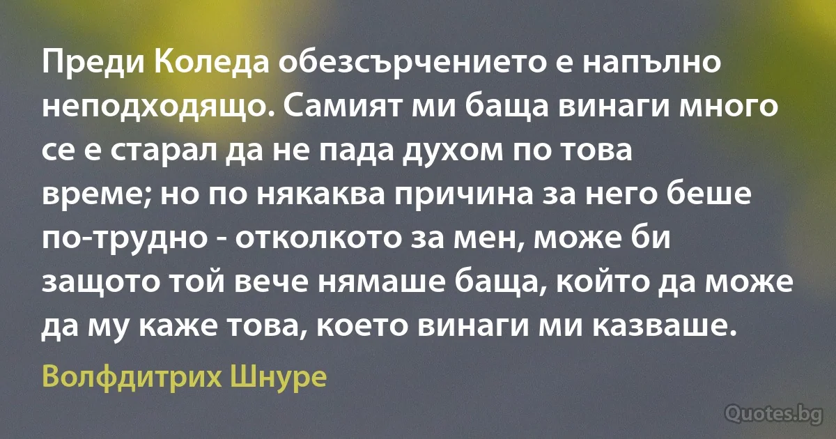 Преди Коледа обезсърчението е напълно неподходящо. Самият ми баща винаги много се е старал да не пада духом по това време; но по някаква причина за него беше по-трудно - отколкото за мен, може би защото той вече нямаше баща, който да може да му каже това, което винаги ми казваше. (Волфдитрих Шнуре)