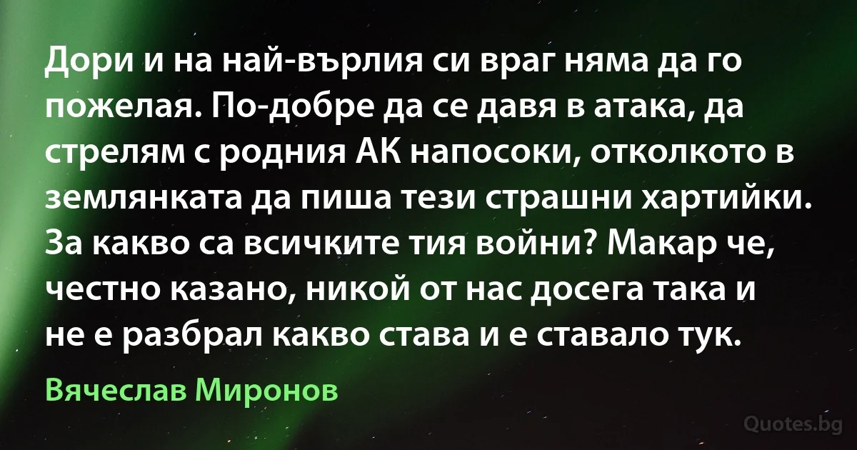 Дори и на най-върлия си враг няма да го пожелая. По-добре да се давя в атака, да стрелям с родния АК напосоки, отколкото в землянката да пиша тези страшни хартийки. За какво са всичките тия войни? Макар че, честно казано, никой от нас досега така и не е разбрал какво става и е ставало тук. (Вячеслав Миронов)