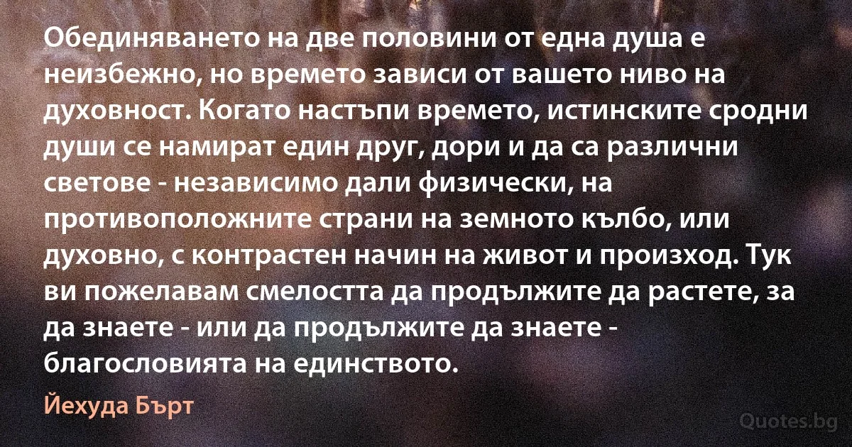 Обединяването на две половини от една душа е неизбежно, но времето зависи от вашето ниво на духовност. Когато настъпи времето, истинските сродни души се намират един друг, дори и да са различни светове - независимо дали физически, на противоположните страни на земното кълбо, или духовно, с контрастен начин на живот и произход. Тук ви пожелавам смелостта да продължите да растете, за да знаете - или да продължите да знаете - благословията на единството. (Йехуда Бърт)