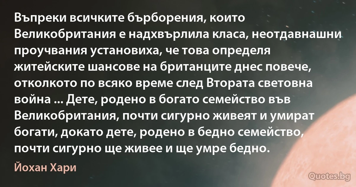 Въпреки всичките бърборения, които Великобритания е надхвърлила класа, неотдавнашни проучвания установиха, че това определя житейските шансове на британците днес повече, отколкото по всяко време след Втората световна война ... Дете, родено в богато семейство във Великобритания, почти сигурно живеят и умират богати, докато дете, родено в бедно семейство, почти сигурно ще живее и ще умре бедно. (Йохан Хари)