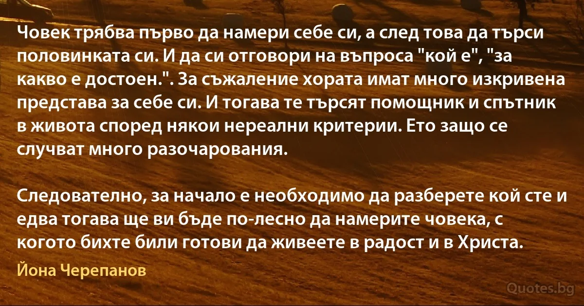 Човек трябва първо да намери себе си, а след това да търси половинката си. И да си отговори на въпроса "кой е", "за какво е достоен.". За съжаление хората имат много изкривена представа за себе си. И тогава те търсят помощник и спътник в живота според някои нереални критерии. Ето защо се случват много разочарования.

Следователно, за начало е необходимо да разберете кой сте и едва тогава ще ви бъде по-лесно да намерите човека, с когото бихте били готови да живеете в радост и в Христа. (Йона Черепанов)