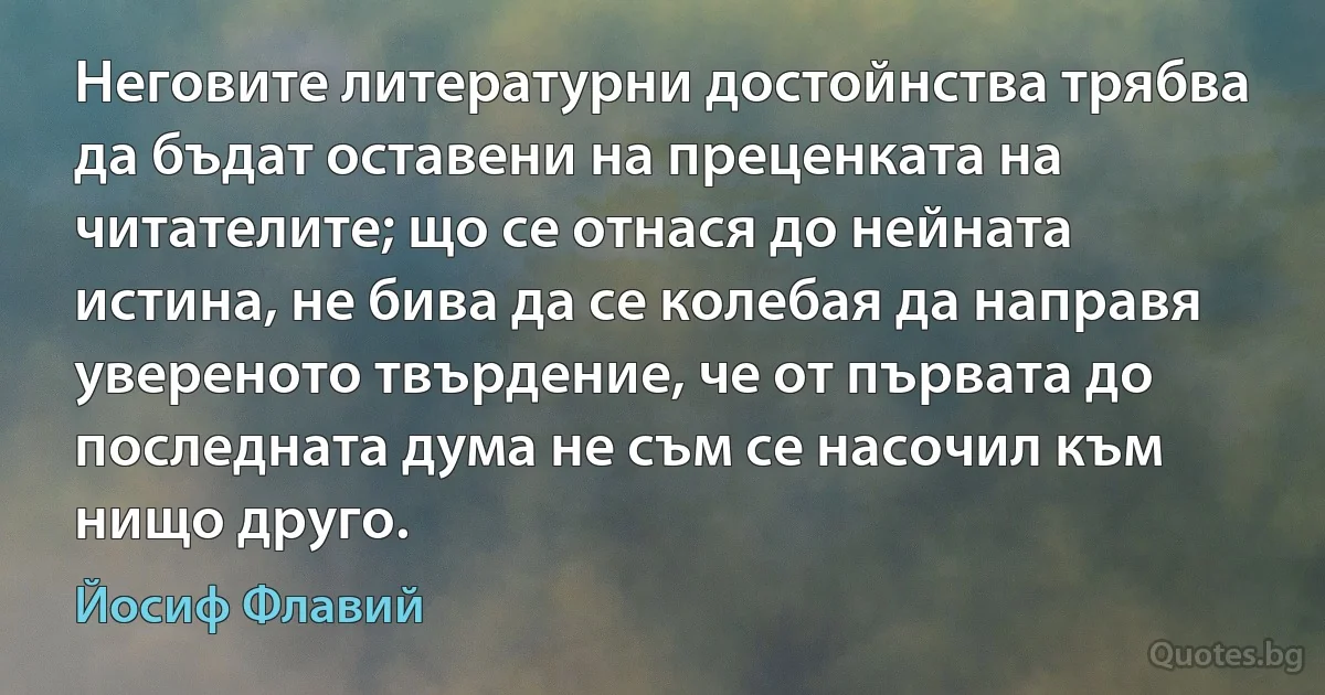 Неговите литературни достойнства трябва да бъдат оставени на преценката на читателите; що се отнася до нейната истина, не бива да се колебая да направя увереното твърдение, че от първата до последната дума не съм се насочил към нищо друго. (Йосиф Флавий)