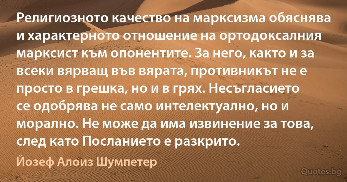 Религиозното качество на марксизма обяснява и характерното отношение на ортодоксалния марксист към опонентите. За него, както и за всеки вярващ във вярата, противникът не е просто в грешка, но и в грях. Несъгласието се одобрява не само интелектуално, но и морално. Не може да има извинение за това, след като Посланието е разкрито. (Йозеф Алоиз Шумпетер)