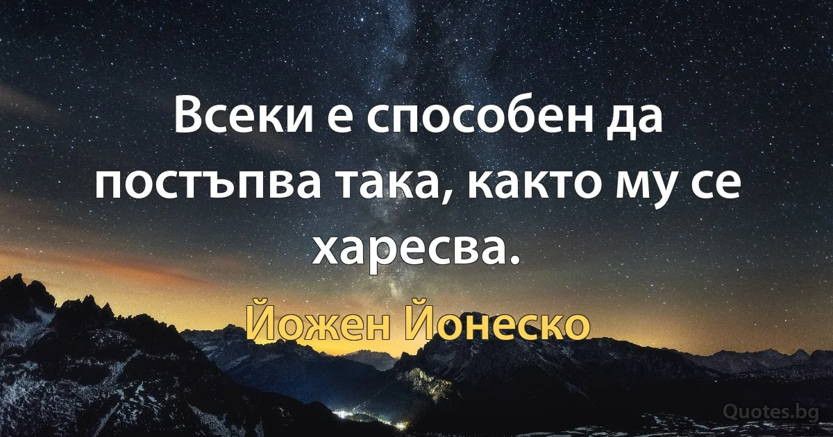 Всеки е способен да постъпва така, както му се харесва. (Йожен Йонеско)