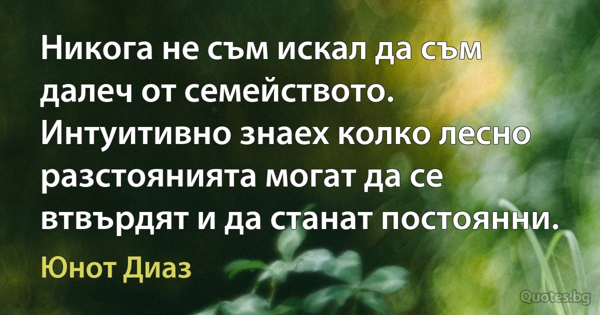 Никога не съм искал да съм далеч от семейството. Интуитивно знаех колко лесно разстоянията могат да се втвърдят и да станат постоянни. (Юнот Диаз)