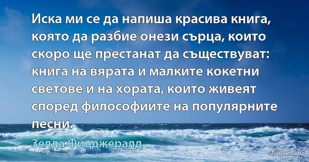 Иска ми се да напиша красива книга, която да разбие онези сърца, които скоро ще престанат да съществуват: книга на вярата и малките кокетни светове и на хората, които живеят според философиите на популярните песни. (Зелда Фицджералд)