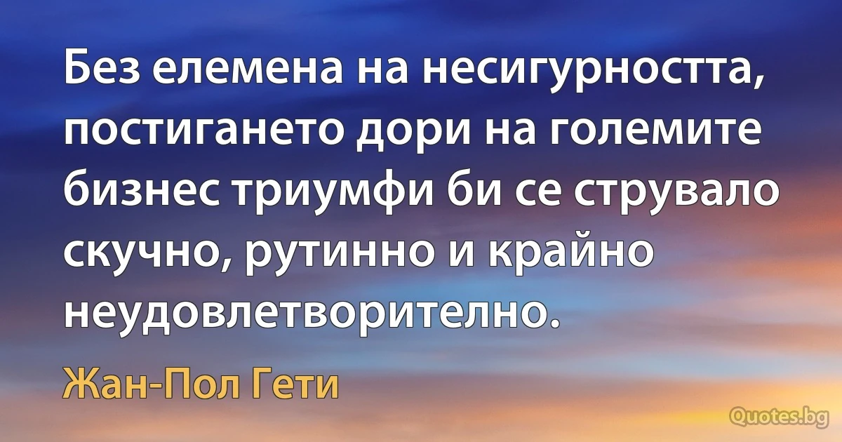 Без елемена на несигурността, постигането дори на големите бизнес триумфи би се струвало скучно, рутинно и крайно неудовлетворително. (Жан-Пол Гети)