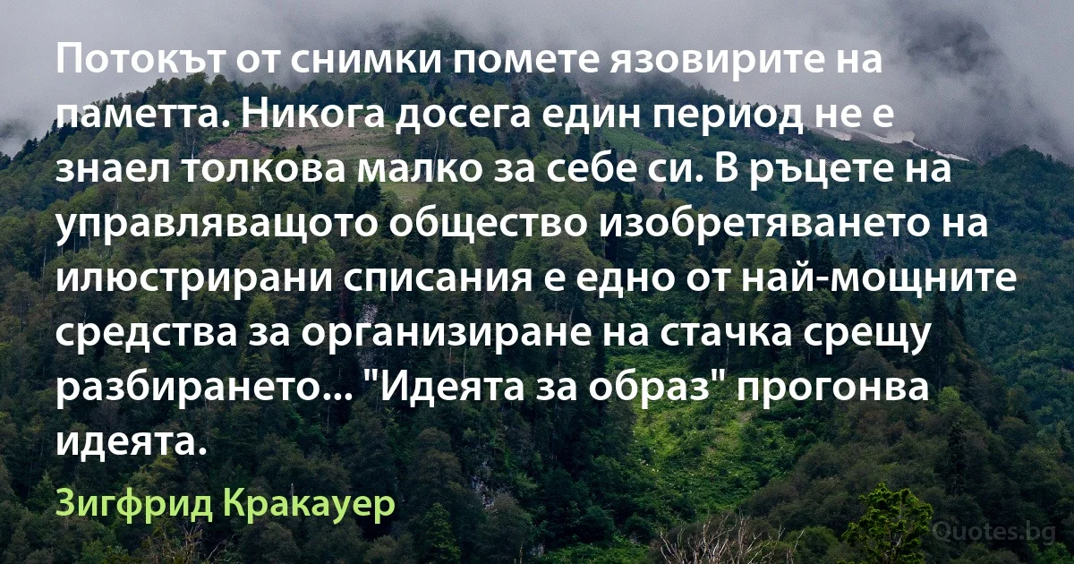 Потокът от снимки помете язовирите на паметта. Никога досега един период не е знаел толкова малко за себе си. В ръцете на управляващото общество изобретяването на илюстрирани списания е едно от най-мощните средства за организиране на стачка срещу разбирането... "Идеята за образ" прогонва идеята. (Зигфрид Кракауер)