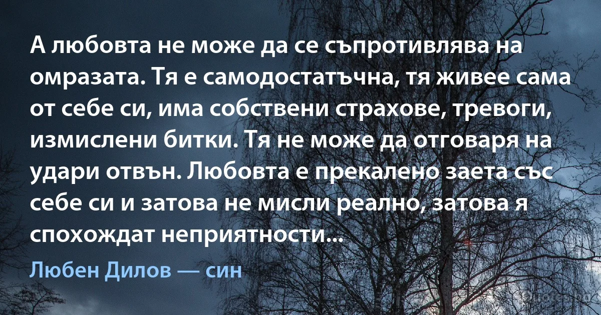 А любовта не може да се съпротивлява на омразата. Тя е самодостатъчна, тя живее сама от себе си, има собствени страхове, тревоги, измислени битки. Тя не може да отговаря на удари отвън. Любовта е прекалено заета със себе си и затова не мисли реално, затова я спохождат неприятности... (Любен Дилов — син)