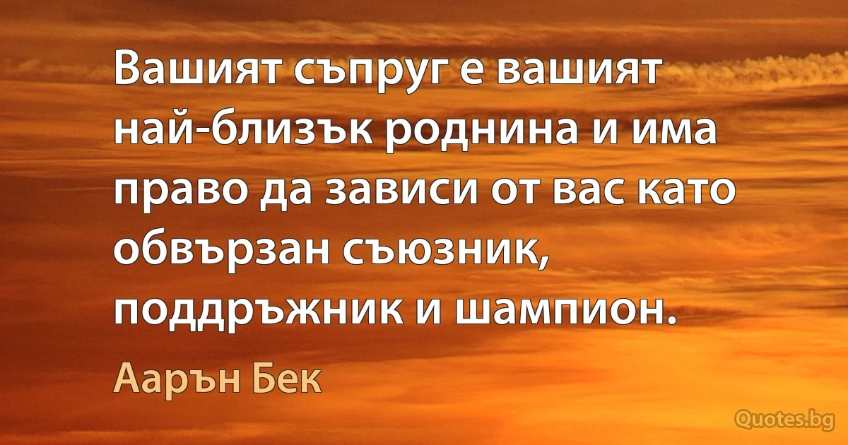 Вашият съпруг е вашият най-близък роднина и има право да зависи от вас като обвързан съюзник, поддръжник и шампион. (Аарън Бек)