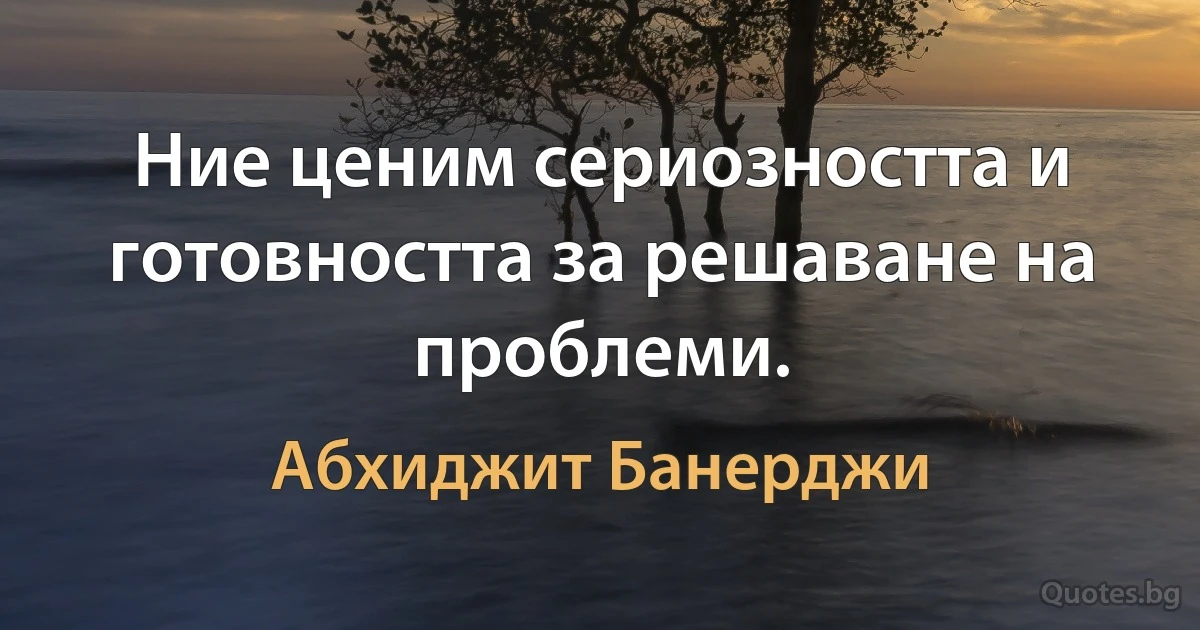 Ние ценим сериозността и готовността за решаване на проблеми. (Абхиджит Банерджи)