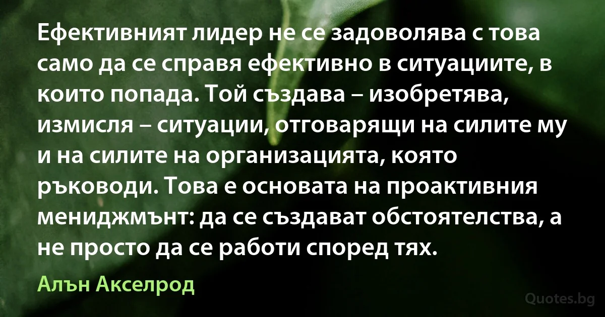 Ефективният лидер не се задоволява с това само да се справя ефективно в ситуациите, в които попада. Той създава – изобретява, измисля – ситуации, отговарящи на силите му и на силите на организацията, която ръководи. Това е основата на проактивния мениджмънт: да се създават обстоятелства, а не просто да се работи според тях. (Алън Акселрод)