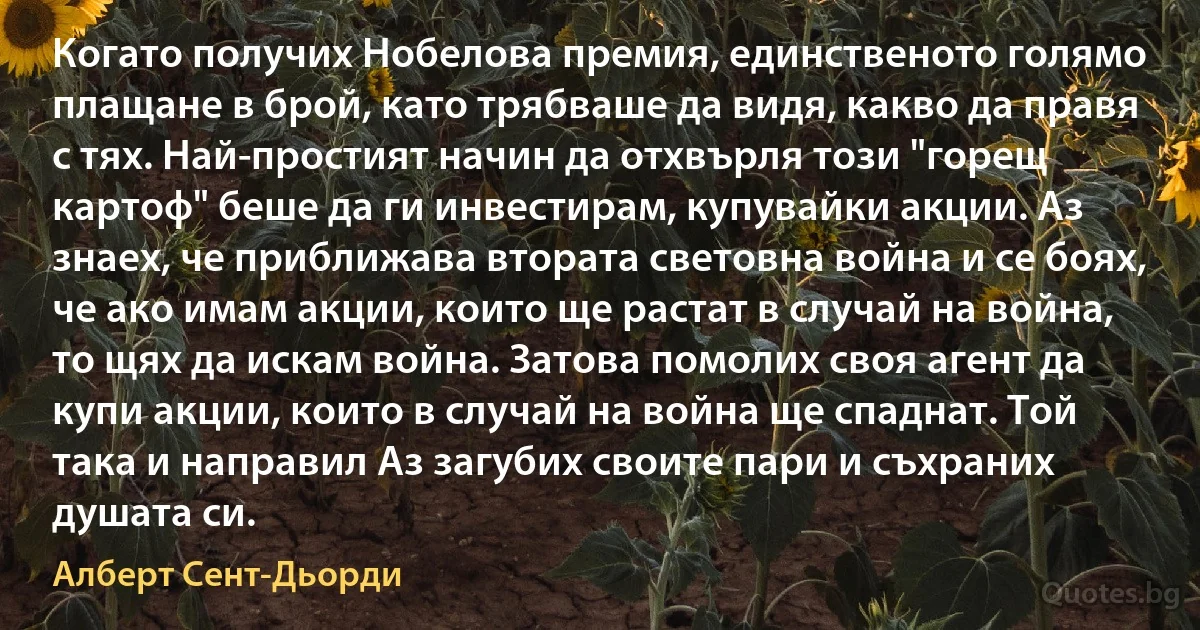 Когато получих Нобелова премия, единственото голямо плащане в брой, като трябваше да видя, какво да правя с тях. Най-простият начин да отхвърля този "горещ картоф" беше да ги инвестирам, купувайки акции. Аз знаех, че приближава втората световна война и се боях, че ако имам акции, които ще растат в случай на война, то щях да искам война. Затова помолих своя агент да купи акции, които в случай на война ще спаднат. Той така и направил Аз загубих своите пари и съхраних душата си. (Алберт Сент-Дьорди)