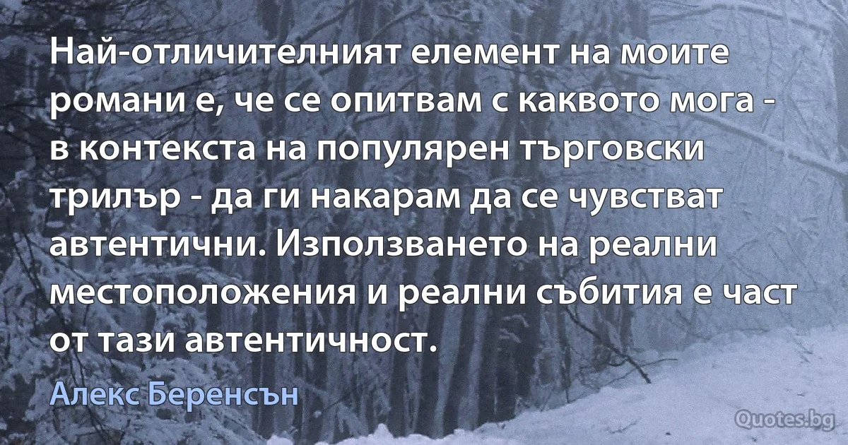 Най-отличителният елемент на моите романи е, че се опитвам с каквото мога - в контекста на популярен търговски трилър - да ги накарам да се чувстват автентични. Използването на реални местоположения и реални събития е част от тази автентичност. (Алекс Беренсън)