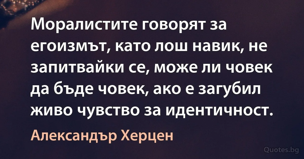 Моралистите говорят за егоизмът, като лош навик, не запитвайки се, може ли човек да бъде човек, ако е загубил живо чувство за идентичност. (Александър Херцен)