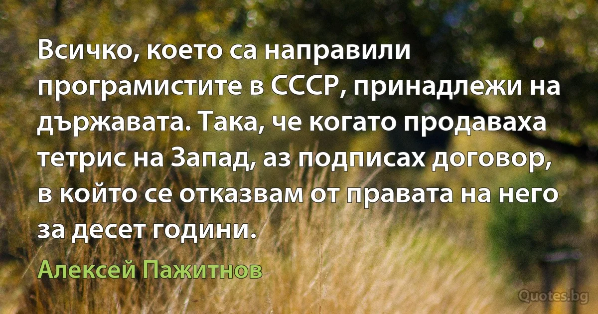 Всичко, което са направили програмистите в СССР, принадлежи на държавата. Така, че когато продаваха тетрис на Запад, аз подписах договор, в който се отказвам от правата на него за десет години. (Алексей Пажитнов)