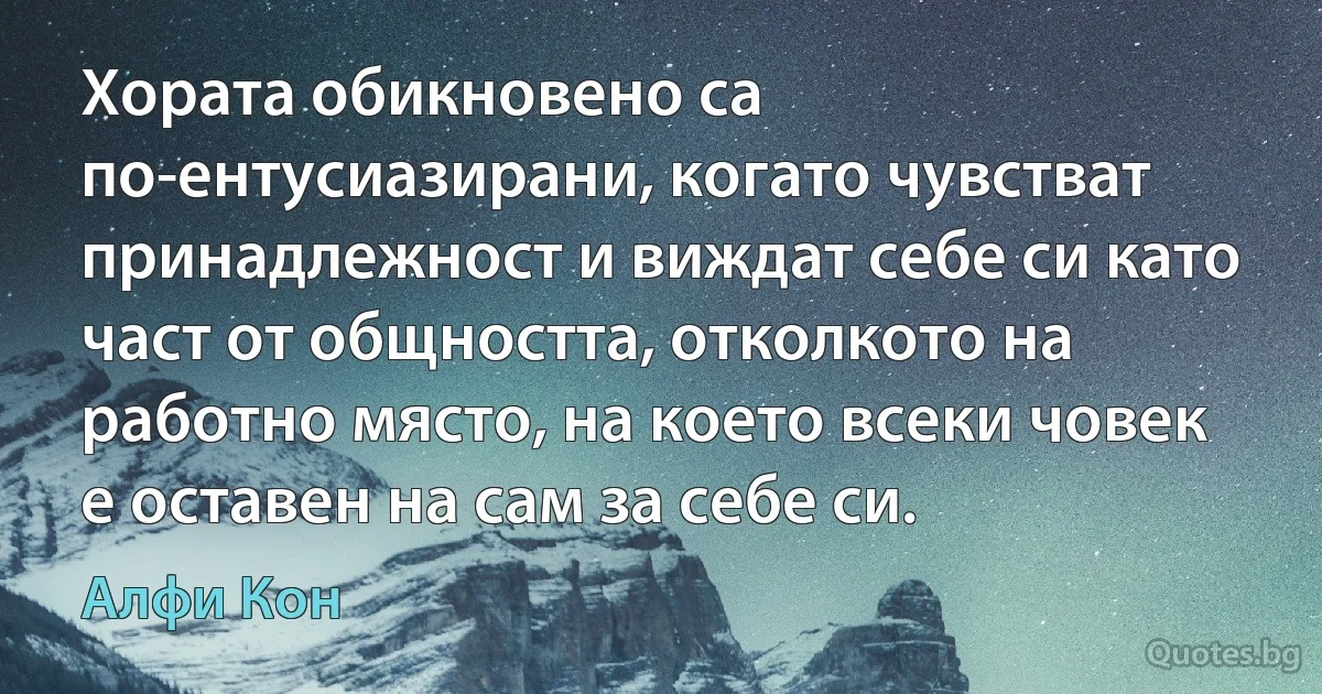 Хората обикновено са по-ентусиазирани, когато чувстват принадлежност и виждат себе си като част от общността, отколкото на работно място, на което всеки човек е оставен на сам за себе си. (Алфи Кон)