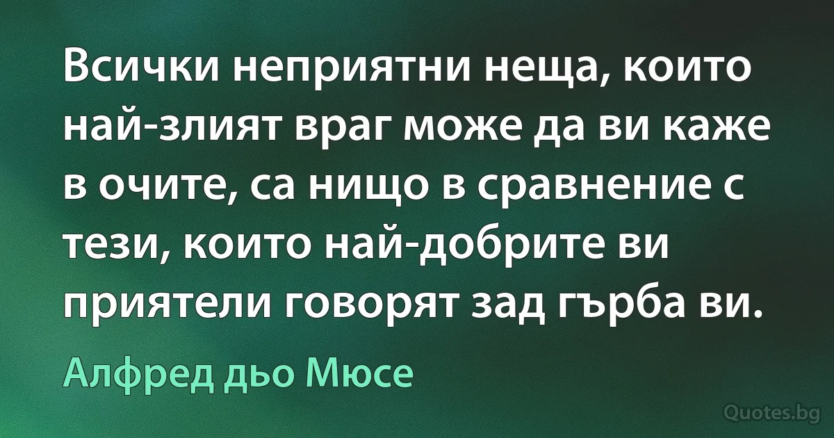 Всички неприятни неща, които най-злият враг може да ви каже в очите, са нищо в сравнение с тези, които най-добрите ви приятели говорят зад гърба ви. (Алфред дьо Мюсе)